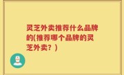灵芝外卖推荐什么品牌的(推荐哪个品牌的灵芝外卖？)