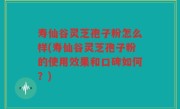 寿仙谷灵芝孢子粉怎么样(寿仙谷灵芝孢子粉的使用效果和口碑如何？)