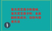 复方灵芝孢子粉是啥_复方灵芝孢子粉：全面解析其成分、功效与使用方法