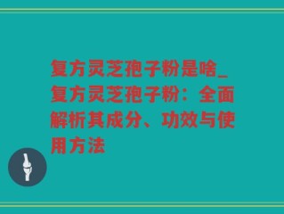 复方灵芝孢子粉是啥_复方灵芝孢子粉：全面解析其成分、功效与使用方法