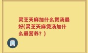 灵芝天麻加什么煲汤最好(灵芝天麻煲汤加什么最营养？)