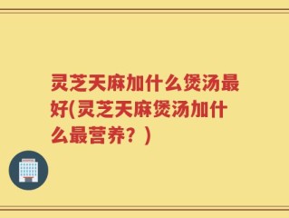 灵芝天麻加什么煲汤最好(灵芝天麻煲汤加什么最营养？)