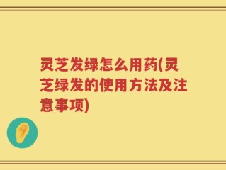 灵芝发绿怎么用药(灵芝绿发的使用方法及注意事项)