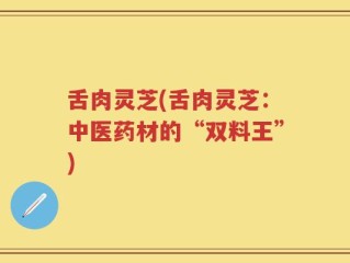 舌肉灵芝(舌肉灵芝：中医药材的“双料王”)