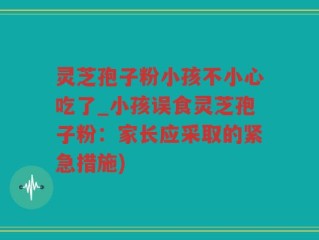 灵芝孢子粉小孩不小心吃了_小孩误食灵芝孢子粉：家长应采取的紧急措施)