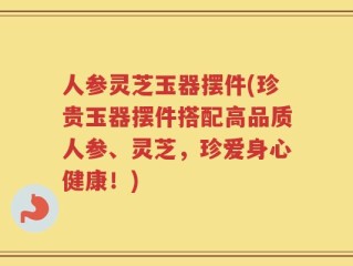 人参灵芝玉器摆件(珍贵玉器摆件搭配高品质人参、灵芝，珍爱身心健康！)