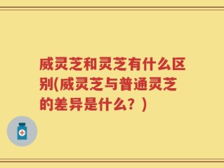 威灵芝和灵芝有什么区别(威灵芝与普通灵芝的差异是什么？)