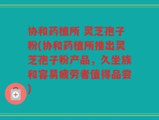 协和药植所 灵芝孢子粉(协和药植所推出灵芝孢子粉产品，久坐族和容易疲劳者值得品尝)