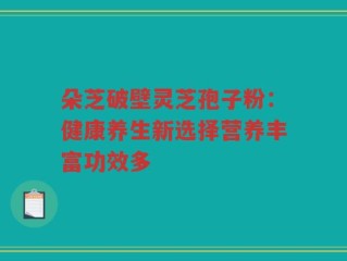 朵芝破壁灵芝孢子粉：健康养生新选择营养丰富功效多