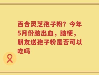 百合灵芝孢子粉？今年5月份脑出血，脑梗，朋友送孢子粉是否可以吃吗