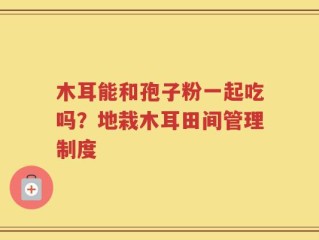 木耳能和孢子粉一起吃吗？地栽木耳田间管理制度