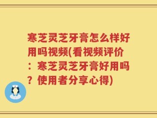 寒芝灵芝牙膏怎么样好用吗视频(看视频评价：寒芝灵芝牙膏好用吗？使用者分享心得)