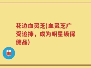 花边血灵芝(血灵芝广受追捧，成为明星级保健品)