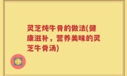 灵芝炖牛骨的做法(健康滋补，营养美味的灵芝牛骨汤)