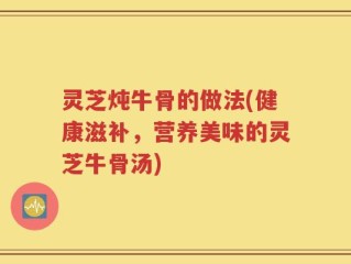 灵芝炖牛骨的做法(健康滋补，营养美味的灵芝牛骨汤)
