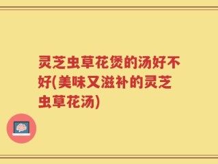 灵芝虫草花煲的汤好不好(美味又滋补的灵芝虫草花汤)