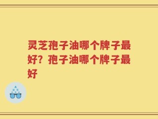 灵芝孢子油哪个牌子最好？孢子油哪个牌子最好