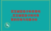 灵芝破壁孢子粉养胃吗_灵芝破壁孢子粉对养胃的作用与效果分析
