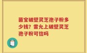 菌宝破壁灵芝孢子粉多少钱？雷允上破壁灵芝孢子粉可信吗
