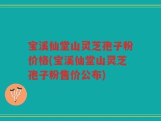 宝溪仙堂山灵芝孢子粉价格(宝溪仙堂山灵芝孢子粉售价公布)