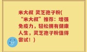 米大叔 灵芝孢子粉(“米大叔”推荐：增强免疫力，轻松拥有健康人生，灵芝孢子粉值得尝试！)