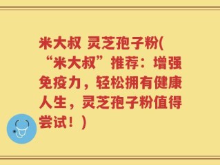 米大叔 灵芝孢子粉(“米大叔”推荐：增强免疫力，轻松拥有健康人生，灵芝孢子粉值得尝试！)