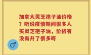 加拿大灵芝孢子油价格？听说疫情期间很多人买灵芝孢子油，价格有没有升了很多呀