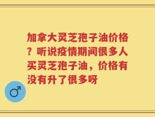 加拿大灵芝孢子油价格？听说疫情期间很多人买灵芝孢子油，价格有没有升了很多呀