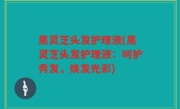 黑灵芝头发护理液(黑灵芝头发护理液：呵护秀发，焕发光彩)