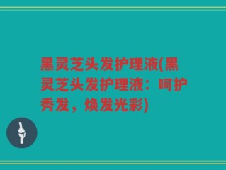 黑灵芝头发护理液(黑灵芝头发护理液：呵护秀发，焕发光彩)