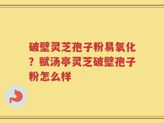 破壁灵芝孢子粉易氧化？赋汤亭灵芝破壁孢子粉怎么样