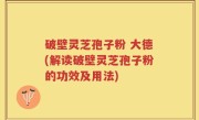 破壁灵芝孢子粉 大德(解读破壁灵芝孢子粉的功效及用法)