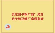 灵芝孢子粉厂商？灵芝孢子粉正规厂家哪家好
