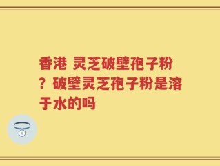 香港 灵芝破壁孢子粉？破壁灵芝孢子粉是溶于水的吗
