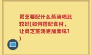 灵芝要配什么蒸汤喝比较好(如何搭配食材，让灵芝蒸汤更加美味？)