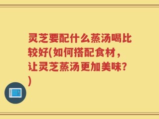 灵芝要配什么蒸汤喝比较好(如何搭配食材，让灵芝蒸汤更加美味？)