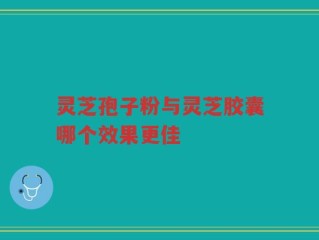 灵芝孢子粉与灵芝胶囊哪个效果更佳