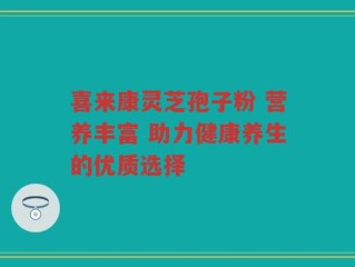 喜来康灵芝孢子粉 营养丰富 助力健康养生的优质选择