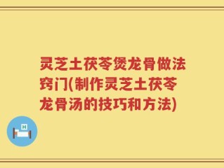 灵芝土茯苓煲龙骨做法窍门(制作灵芝土茯苓龙骨汤的技巧和方法)