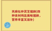 天麻杜仲灵芝猪蹄(四种食材炖出美味猪蹄，营养丰富又滋补)