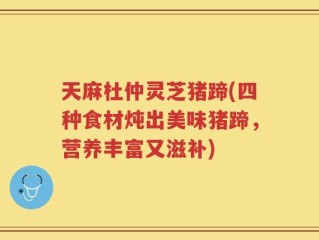 天麻杜仲灵芝猪蹄(四种食材炖出美味猪蹄，营养丰富又滋补)