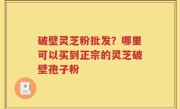 破壁灵芝粉批发？哪里可以买到正宗的灵芝破壁孢子粉