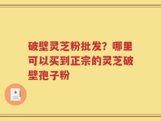 破壁灵芝粉批发？哪里可以买到正宗的灵芝破壁孢子粉