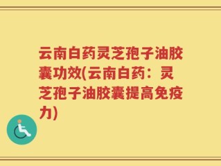 云南白药灵芝孢子油胶囊功效(云南白药：灵芝孢子油胶囊提高免疫力)