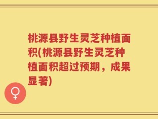 桃源县野生灵芝种植面积(桃源县野生灵芝种植面积超过预期，成果显著)