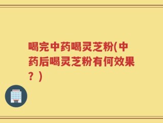 喝完中药喝灵芝粉(中药后喝灵芝粉有何效果？)