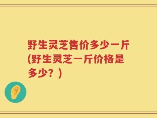野生灵芝售价多少一斤(野生灵芝一斤价格是多少？)