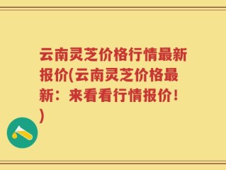 云南灵芝价格行情最新报价(云南灵芝价格最新：来看看行情报价！)