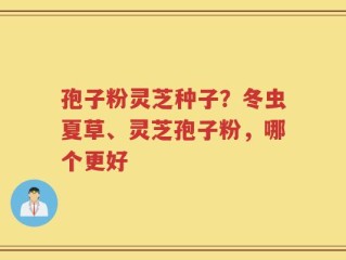 孢子粉灵芝种子？冬虫夏草、灵芝孢子粉，哪个更好
