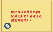 枸杞可以配灵芝么(枸杞灵芝配对：新宠儿还是营养搭档？)